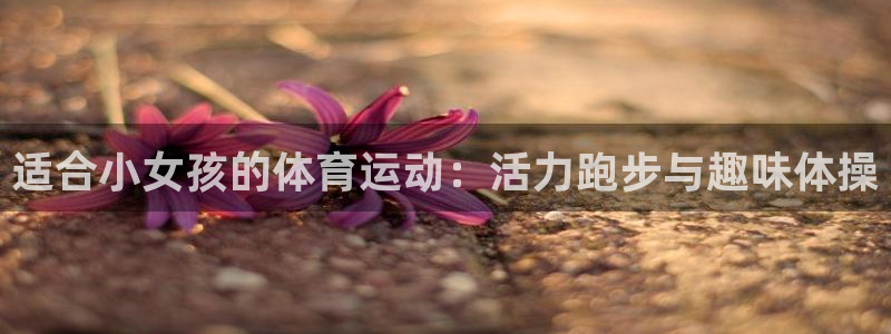 杏耀平台正规么：适合小女孩的体育运动：活力跑步与趣味体操
