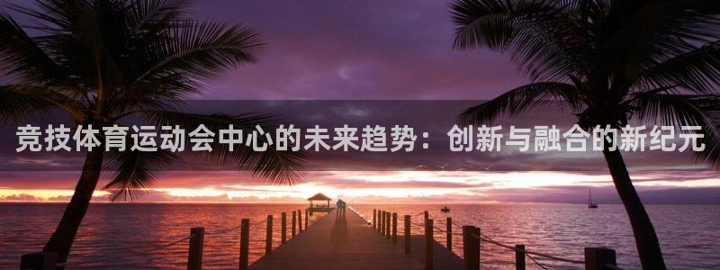 杏耀4平台：竞技体育运动会中心的未来趋势：创新与融合的新纪元